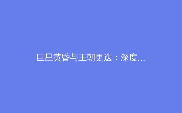 巨星黄昏与王朝更迭：深度剖析当代体坛的权力格局变迁 - 3