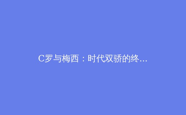 C罗与梅西：时代双骄的终极对决与足球哲学演变