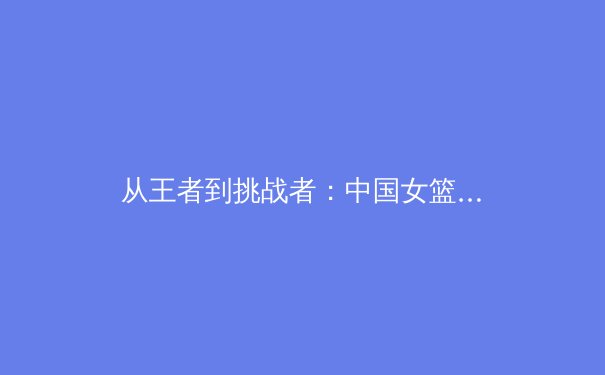 从王者到挑战者：中国女篮奥运征程背后的战术革新与精神传承 - 4