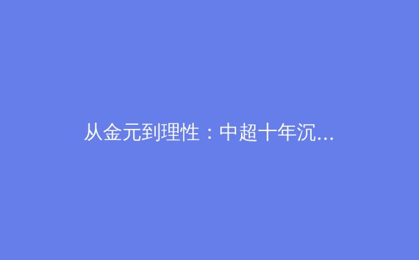 从金元到理性：中超十年沉浮揭示中国职业体育发展新路径 - 2